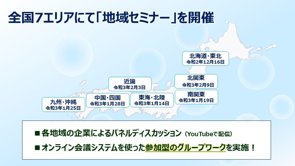 全国7エリアにて「地域セミナー」を開催します。各地域の企業によるパネルディスカッション（YouTubeで配信）、オンライン会議システムを使った参加型のグループワークを実施致します。